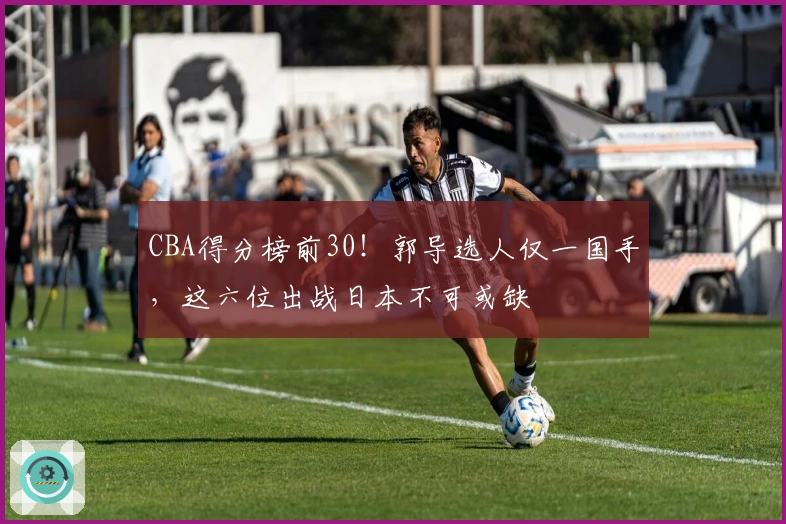 CBA得分榜前30！郭导选人仅一国手，这六位出战日本不可或缺