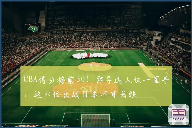 CBA得分榜前30！郭导选人仅一国手，这六位出战日本不可或缺