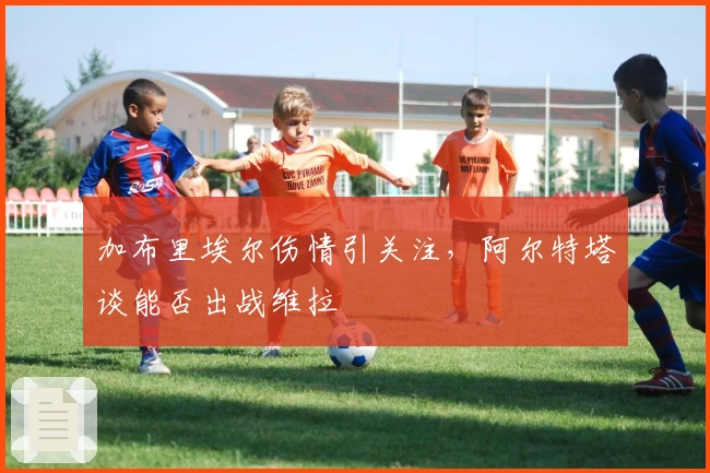 加布里埃尔伤情引关注，阿尔特塔谈能否出战维拉