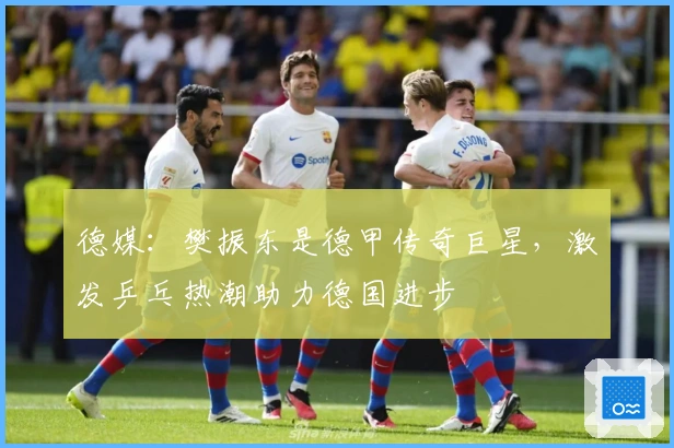 德媒：樊振东是德甲传奇巨星，激发乒乓热潮助力德国进步