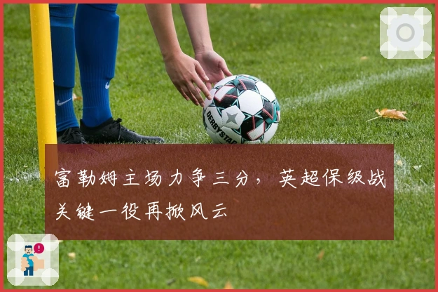 富勒姆主场力争三分，英超保级战关键一役再掀风云