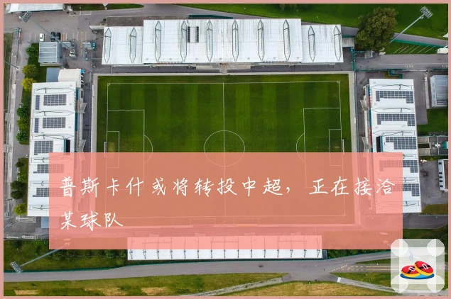 普斯卡什或将转投中超，正在接洽某球队