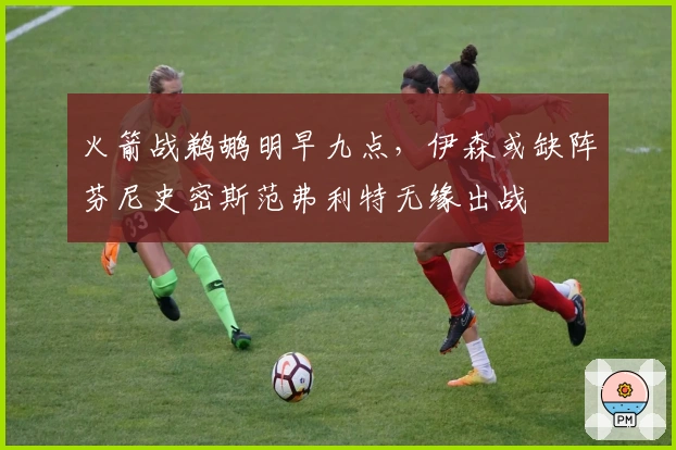 火箭战鹈鹕明早九点，伊森或缺阵芬尼史密斯范弗利特无缘出战