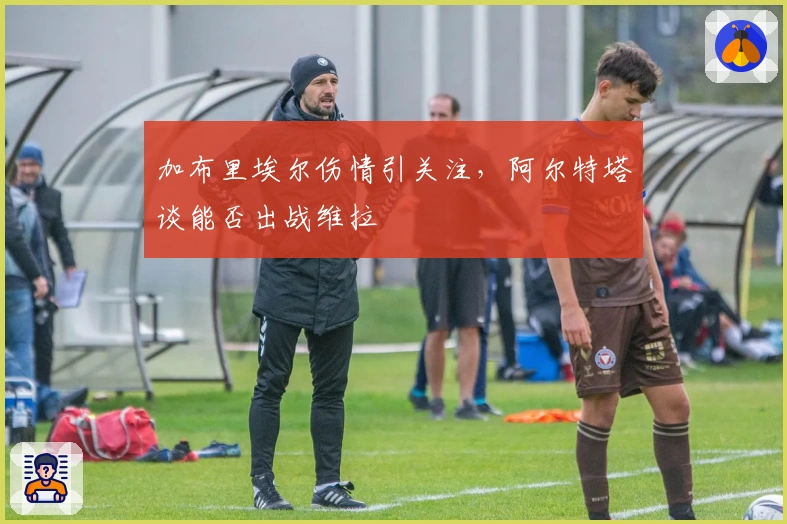 加布里埃尔伤情引关注，阿尔特塔谈能否出战维拉